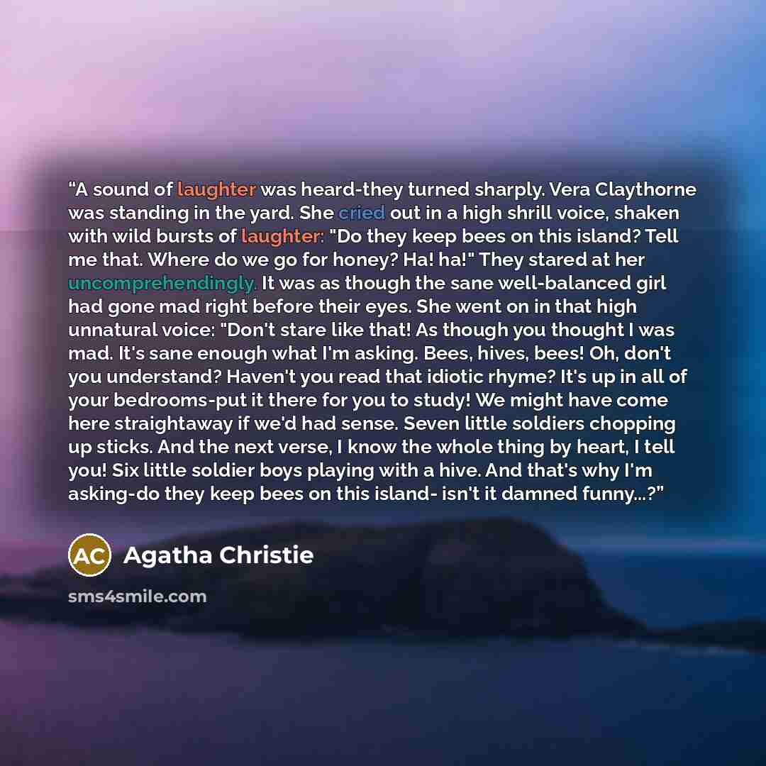 “A sound of laughter was heard-they turned sharply. Vera Claythorne was standing in the yard. She cried out in a high shrill voice, shaken with wild bursts of laughter: "Do they keep bees on this island? Tell me that. Where do we go for honey? Ha! ha!" They stared at her uncomprehendingly. It was…” quote by Agatha Christie