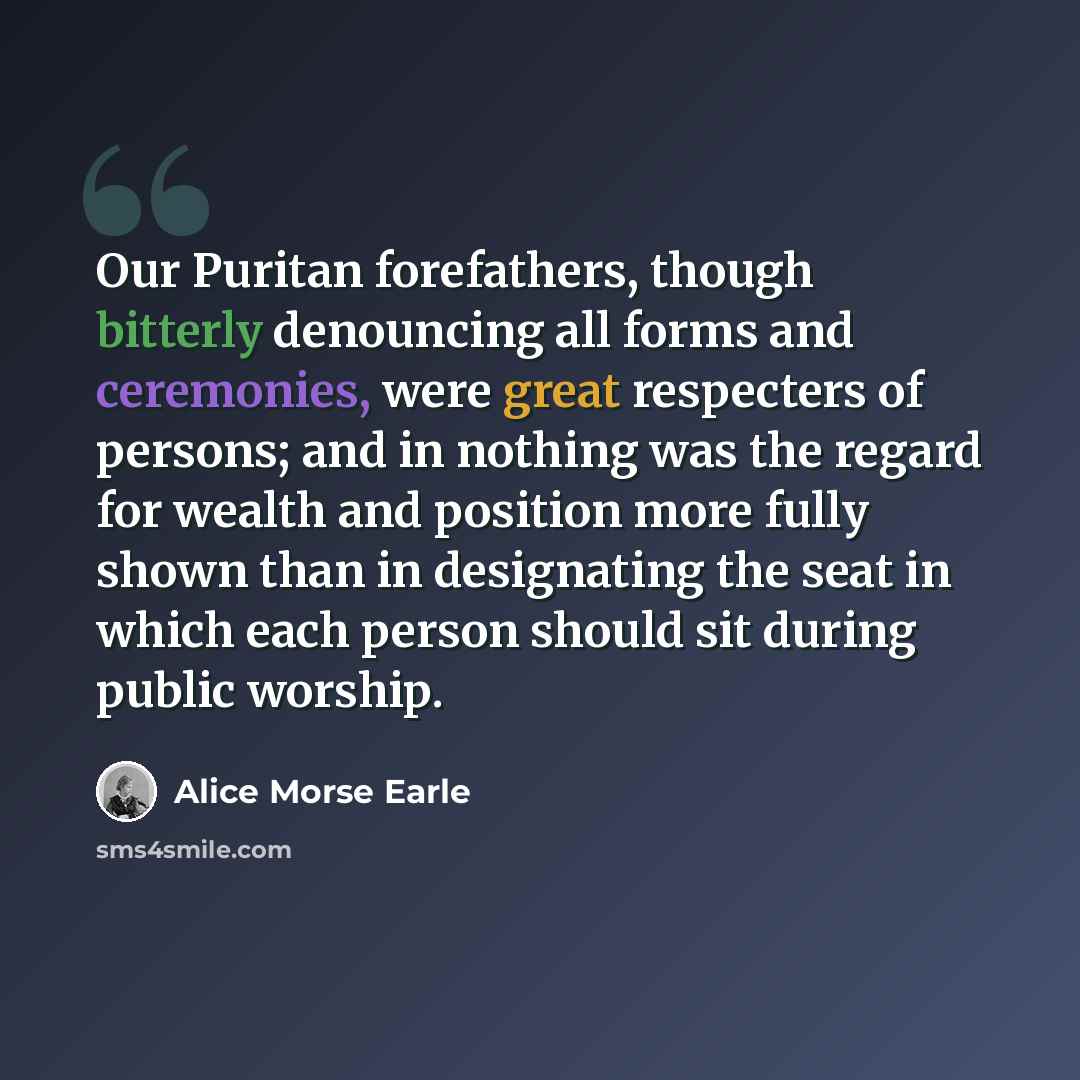 “Our Puritan forefathers, though bitterly denouncing all forms and ceremonies, were great respecters of persons; and in nothing was the regard for wealth and position more fully shown than in designating the seat in which each person should sit during public worship.” quote by Alice Morse Earle