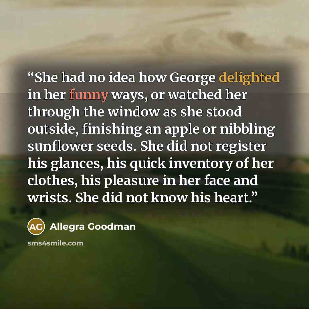 “She had no idea how George delighted in her funny ways, or watched her through the window as she stood outside, finishing an apple or nibbling sunflower seeds. She did not register his glances, his quick inventory of her clothes, his pleasure in her face and wrists. She did not know his heart.” quote by Allegra Goodman
