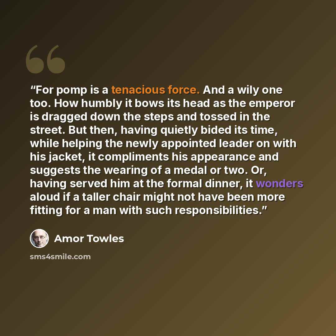 “For pomp is a tenacious force. And a wily one too. How humbly it bows its head as the emperor is dragged down the steps and tossed in the street. But then, having quietly bided its time, while helping the newly appointed leader on with his jacket, it compliments his appearance and suggests the…” quote by Amor Towles