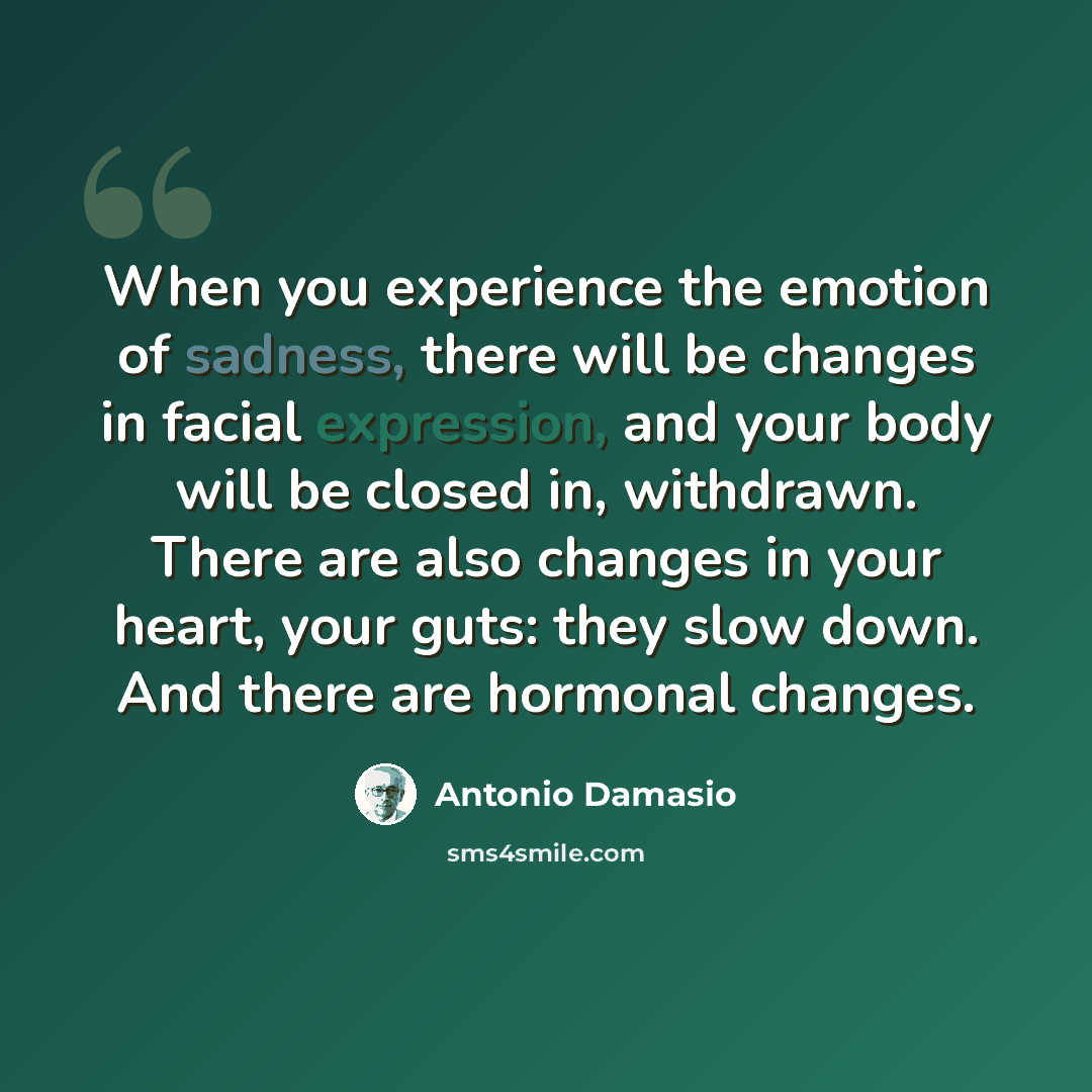 “When you experience the emotion of sadness, there will be changes in facial expression, and your body will be closed in, withdrawn. There are also changes in your heart, your guts: they slow down. And there are hormonal changes.” quote by Antonio Damasio