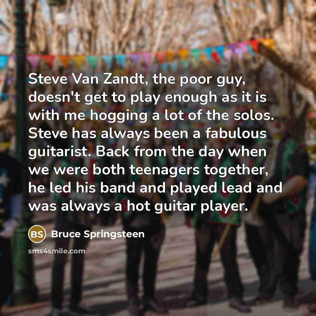 “Steve Van Zandt, the poor guy, doesn't get to play enough as it is with me hogging a lot of the solos. Steve has always been a fabulous guitarist. Back from the day when we were both teenagers together, he led his band and played lead and was always a hot guitar player.” quote by Bruce Springsteen