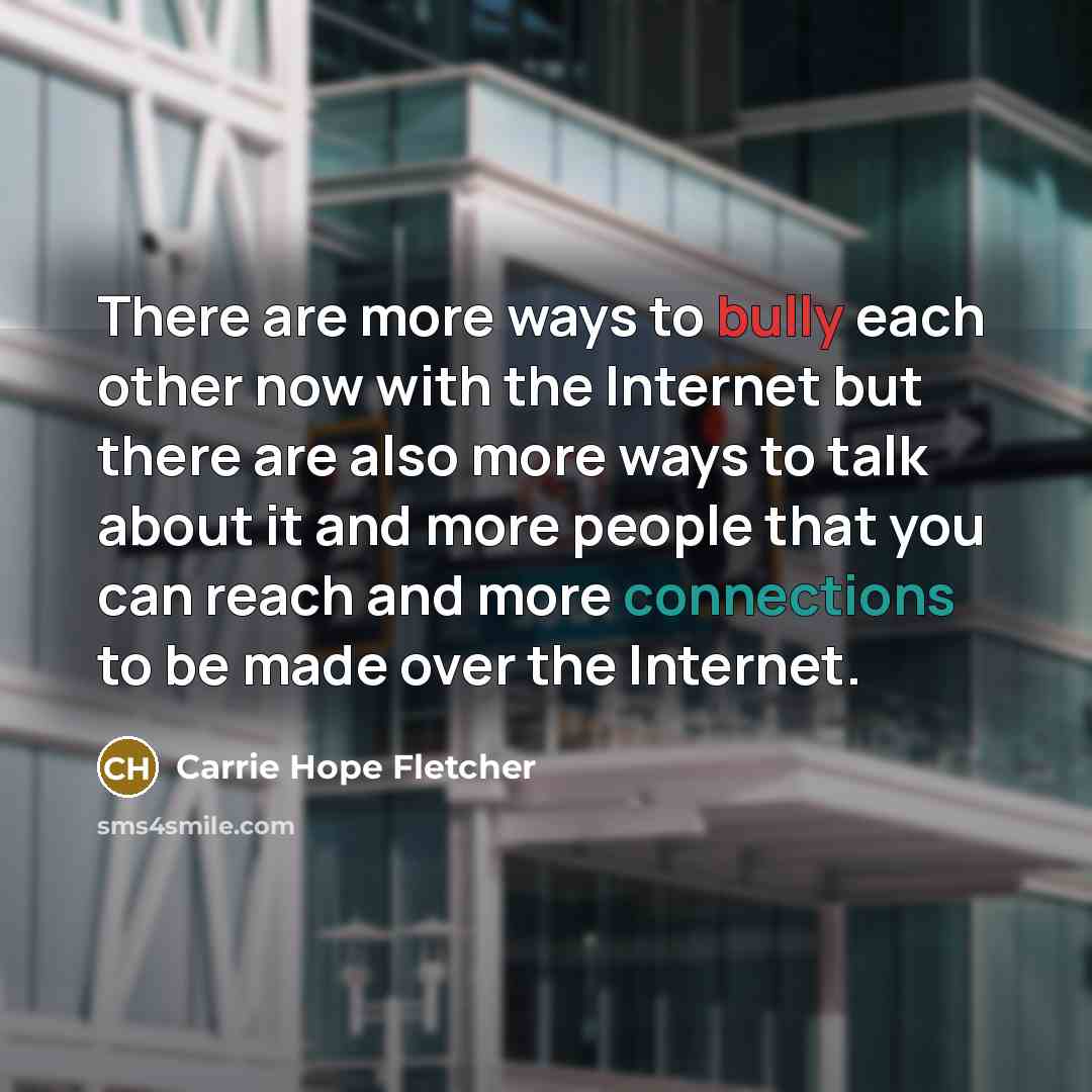 “There are more ways to bully each other now with the Internet but there are also more ways to talk about it and more people that you can reach and more connections to be made over the Internet.” quote by Carrie Hope Fletcher