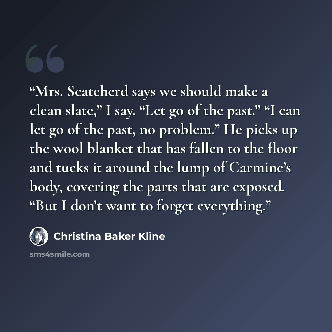 “Mrs. Scatcherd says we should make a clean slate,” I say. “Let go of the past.” “I can let go of the past, no problem.” He picks up the wool blanket that has fallen to the floor and tucks it around the lump of Carmine’s body, covering the parts that are exposed. “But I don’t want to forget…” quote by Christina Baker Kline