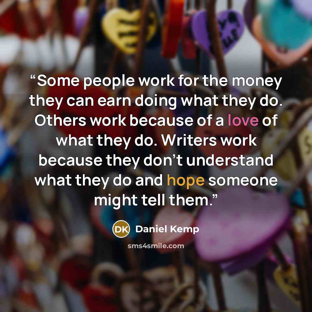 “Some people work for the money they can earn doing what they do. Others work because of a love of what they do. Writers work because they don’t understand what they do and hope someone might tell them.” quote by Daniel Kemp
