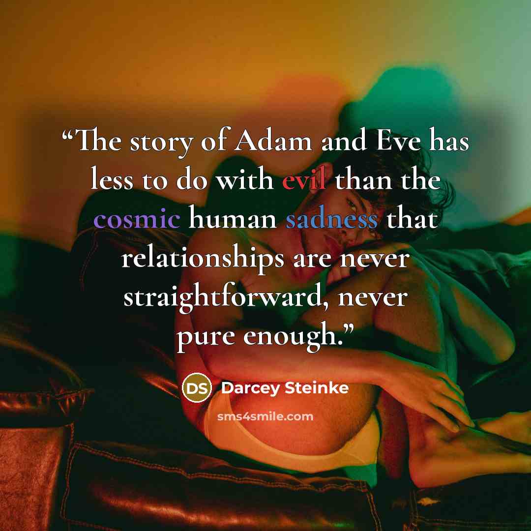 “The story of Adam and Eve has less to do with evil than the cosmic human sadness that relationships are never straightforward, never pure enough.” quote by Darcey Steinke