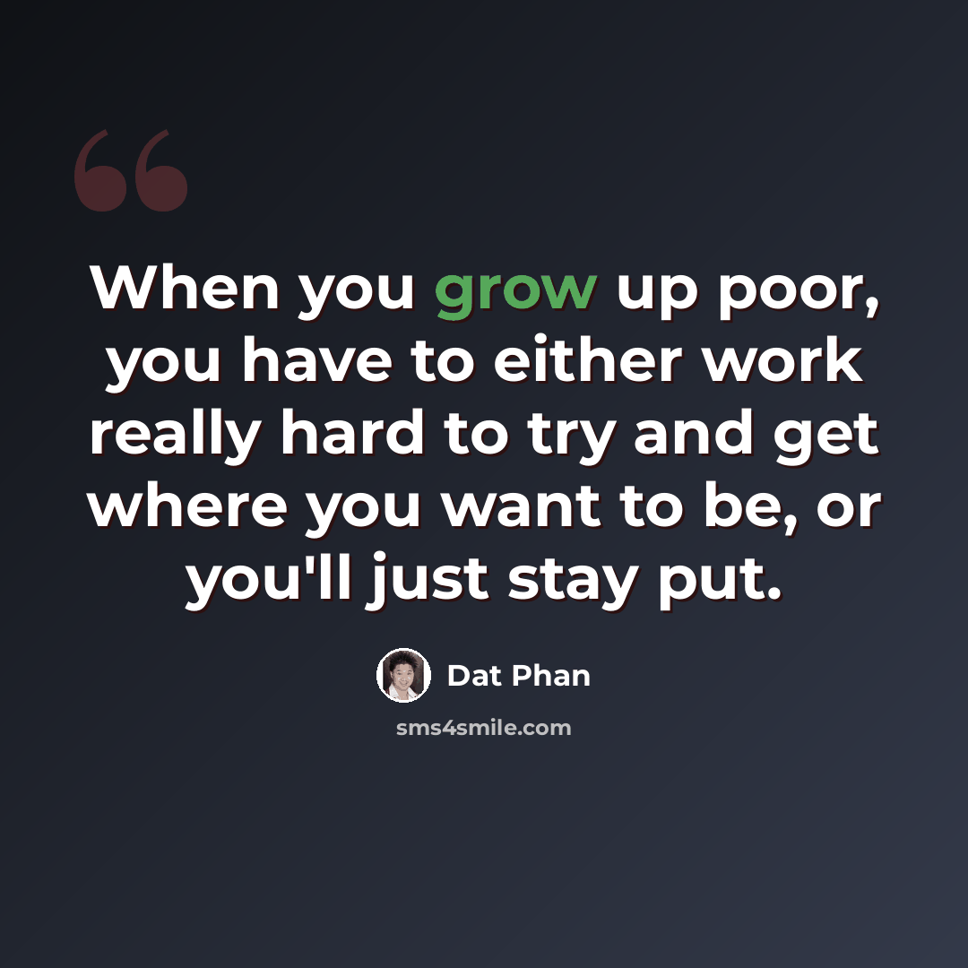 “When you grow up poor, you have to either work really hard to try and get where you want to be, or you'll just stay put.” quote by Dat Phan