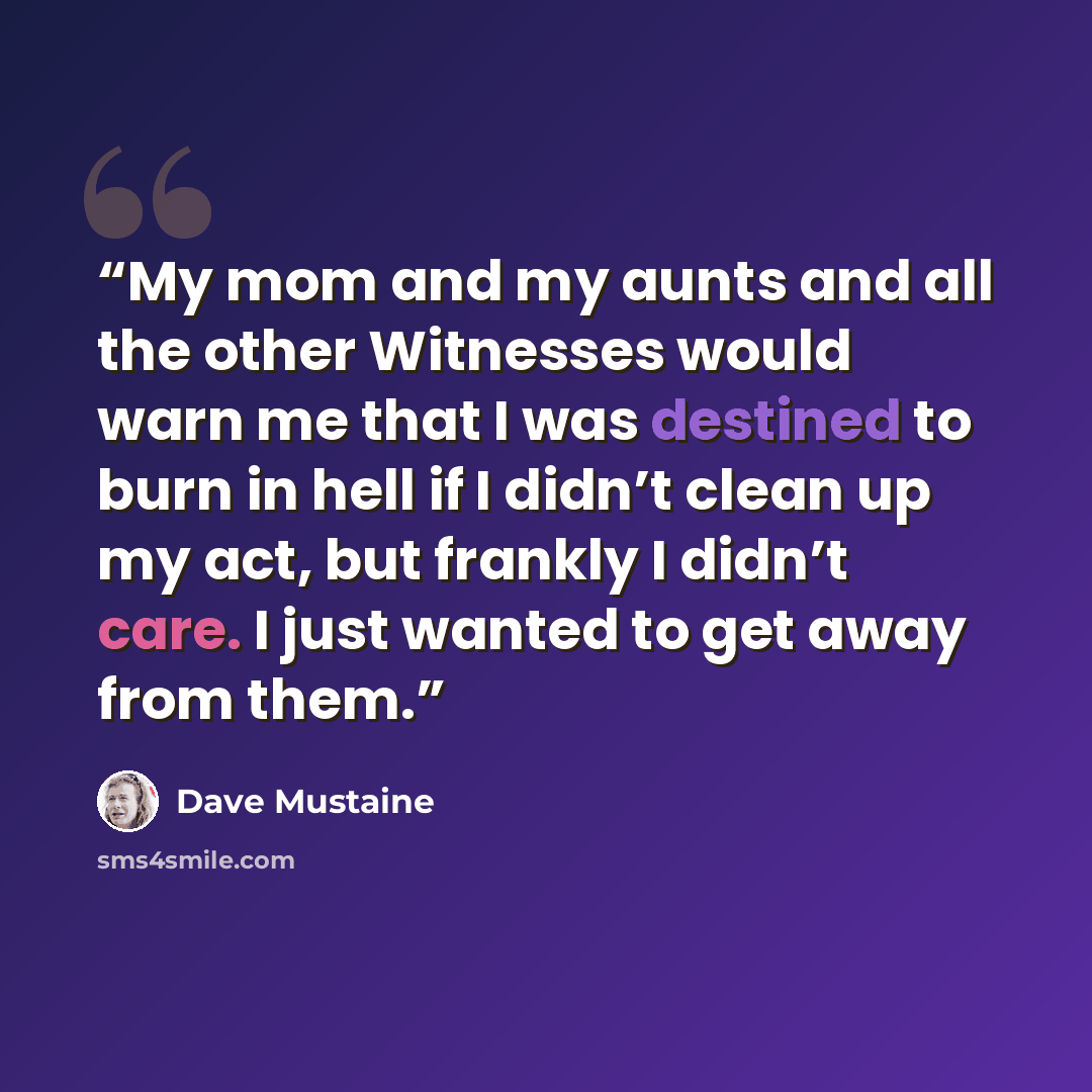 “My mom and my aunts and all the other Witnesses would warn me that I was destined to burn in hell if I didn’t clean up my act, but frankly I didn’t care. I just wanted to get away from them.” quote by Dave Mustaine