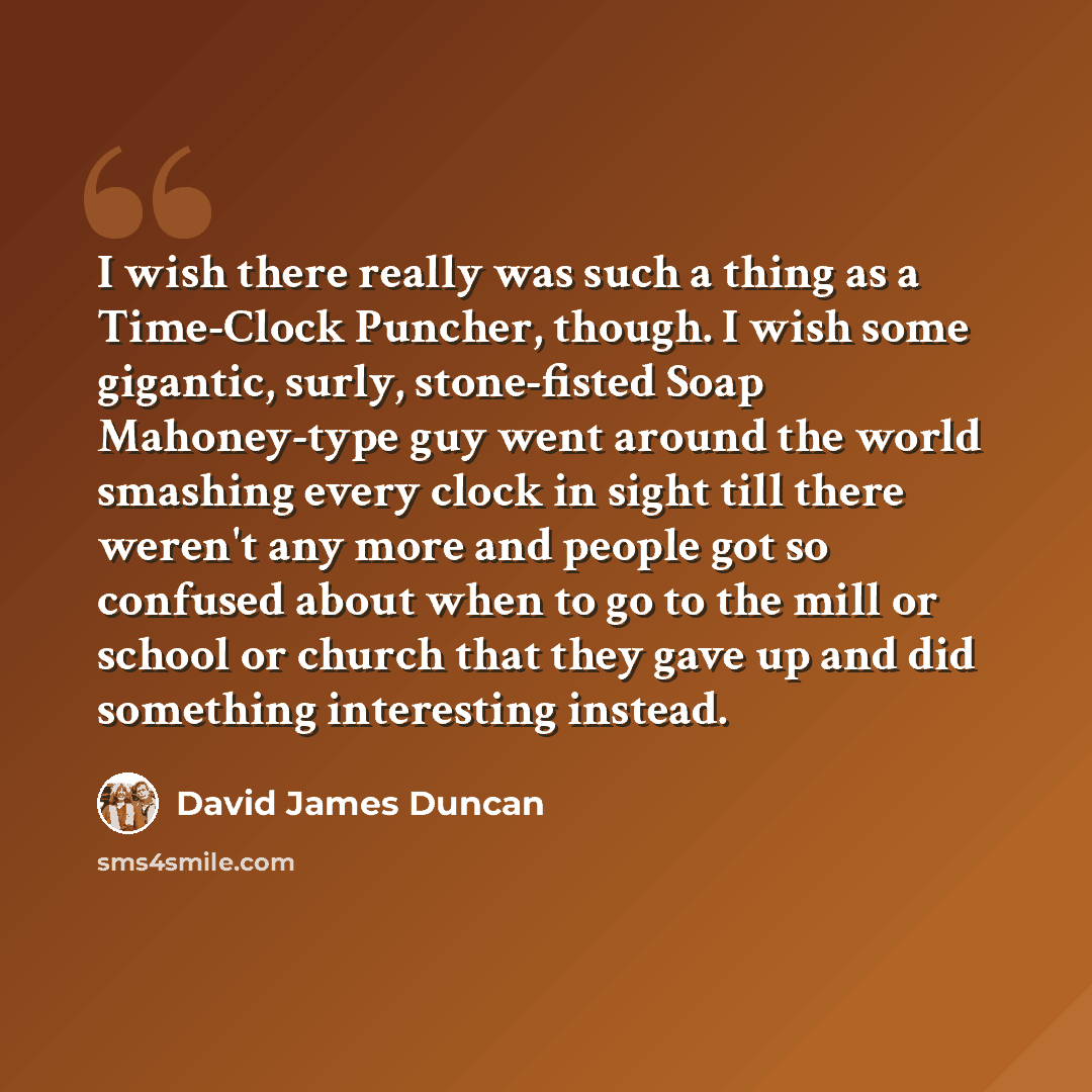 “I wish there really was such a thing as a Time-Clock Puncher, though. I wish some gigantic, surly, stone-fisted Soap Mahoney-type guy went around the world smashing every clock in sight till there weren't any more and people got so confused about when to go to the mill or school or church that…” quote by David James Duncan