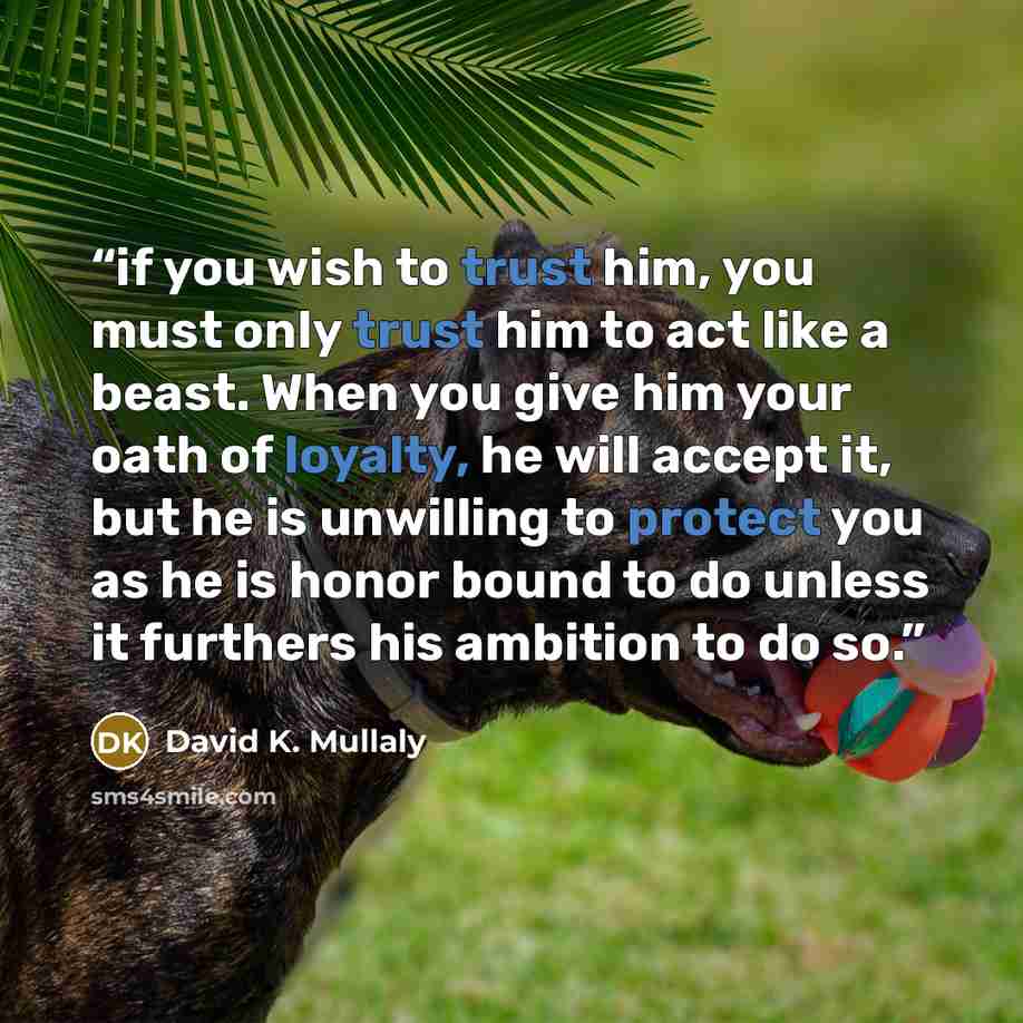 “if you wish to trust him, you must only trust him to act like a beast. When you give him your oath of loyalty, he will accept it, but he is unwilling to protect you as he is honor bound to do unless it furthers his ambition to do so.” quote by David K. Mullaly