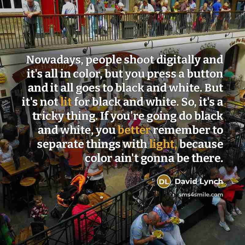 “Nowadays, people shoot digitally and it's all in color, but you press a button and it all goes to black and white. But it's not lit for black and white. So, it's a tricky thing. If you're going do black and white, you better remember to separate things with light, because color ain't gonna be there.” quote by David Lynch