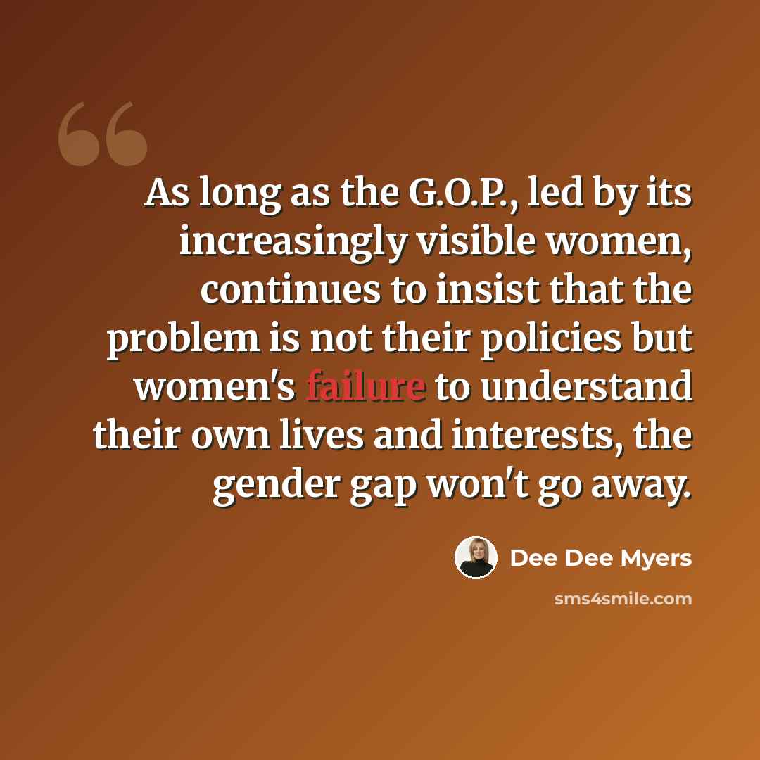 “As long as the G.O.P., led by its increasingly visible women, continues to insist that the problem is not their policies but women's failure to understand their own lives and interests, the gender gap won't go away.” quote by Dee Dee Myers
