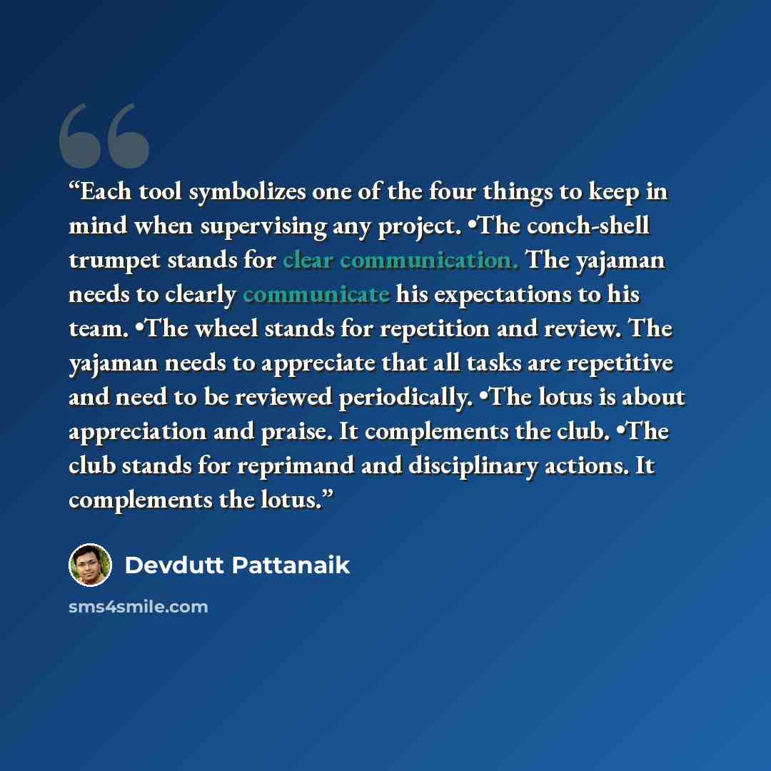 “Each tool symbolizes one of the four things to keep in mind when supervising any project. •The conch-shell trumpet stands for clear communication. The yajaman needs to clearly communicate his expectations to his team. •The wheel stands for repetition and review. The yajaman needs to appreciate…” quote by Devdutt Pattanaik