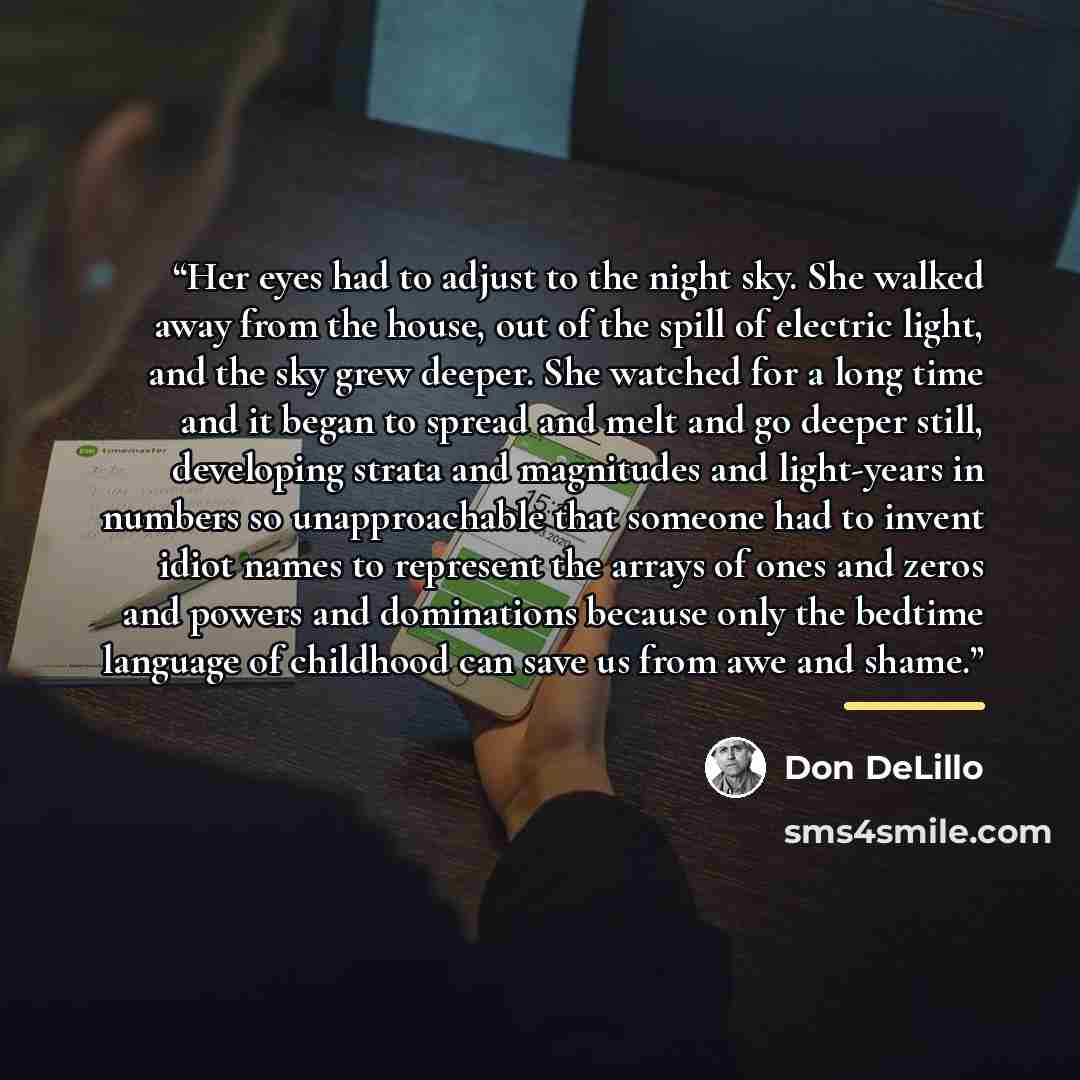 “Her eyes had to adjust to the night sky. She walked away from the house, out of the spill of electric light, and the sky grew deeper. She watched for a long time and it began to spread and melt and go deeper still, developing strata and magnitudes and light-years in numbers so unapproachable that…” quote by Don DeLillo