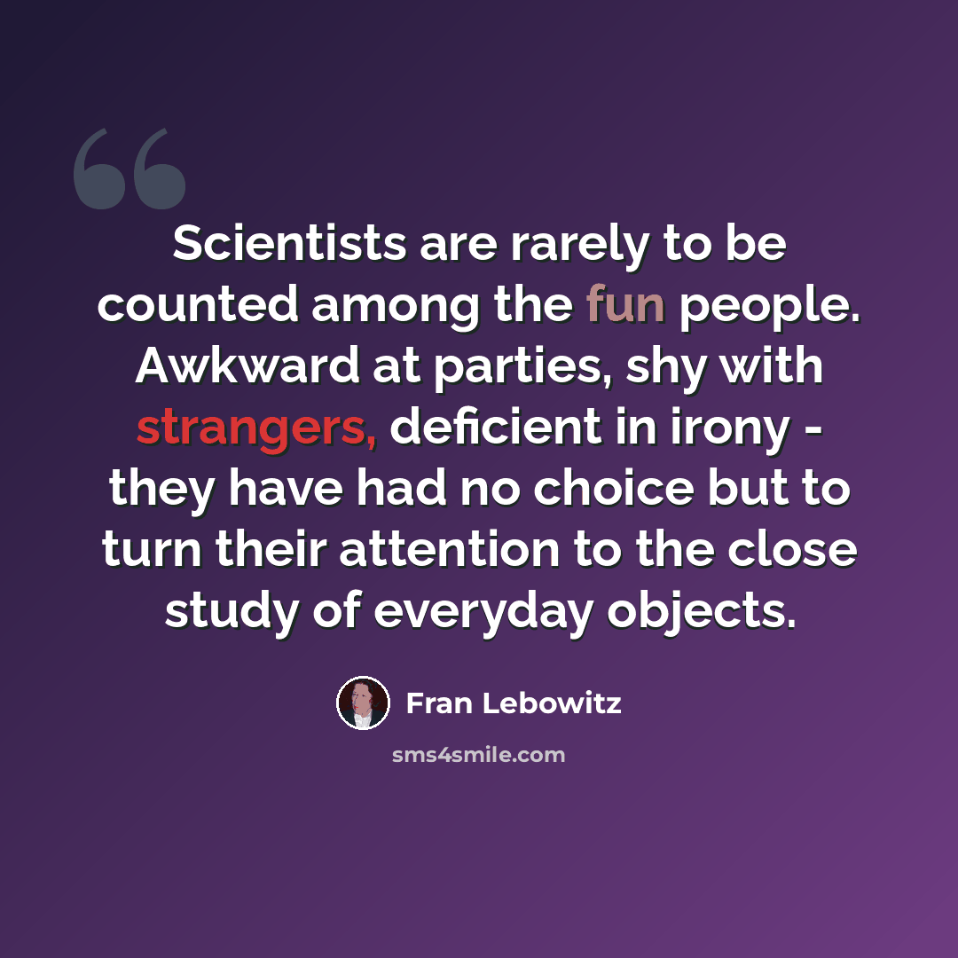 “Scientists are rarely to be counted among the fun people. Awkward at parties, shy with strangers, deficient in irony - they have had no choice but to turn their attention to the close study of everyday objects.” quote by Fran Lebowitz