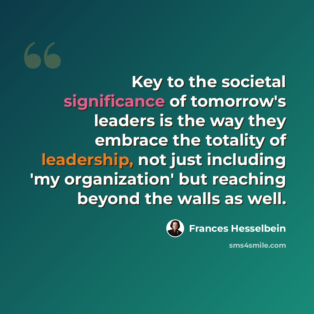 “Key to the societal significance of tomorrow's leaders is the way they embrace the totality of leadership, not just including 'my organization' but reaching beyond the walls as well.” quote by Frances Hesselbein