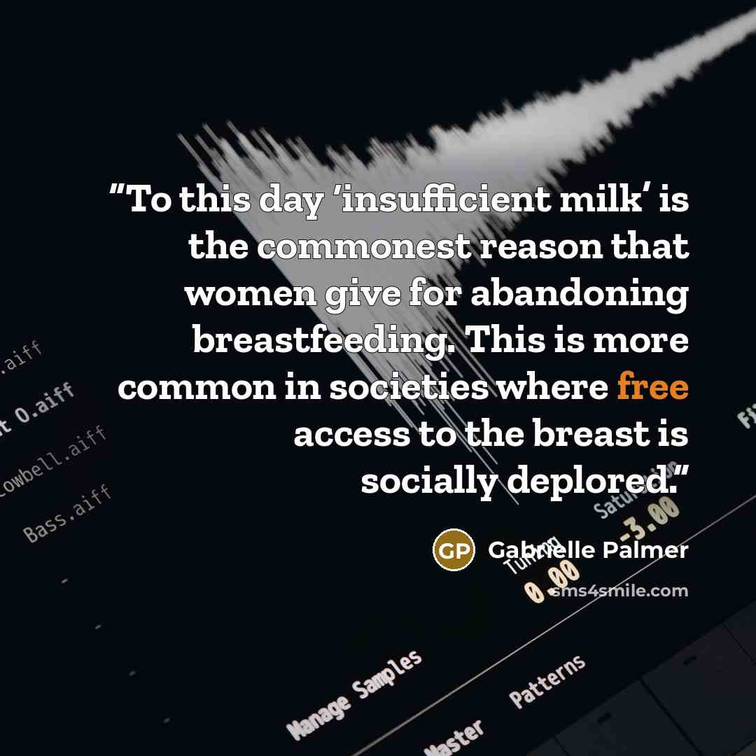 “To this day ‘insufficient milk’ is the commonest reason that women give for abandoning breastfeeding. This is more common in societies where free access to the breast is socially deplored.” quote by Gabrielle Palmer