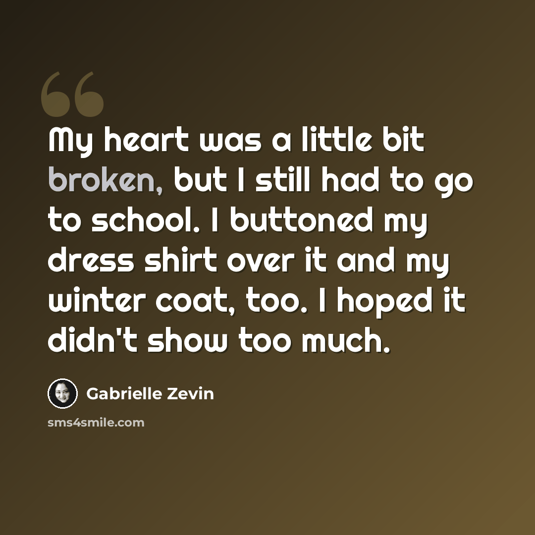“My heart was a little bit broken, but I still had to go to school. I buttoned my dress shirt over it and my winter coat, too. I hoped it didn't show too much.” quote by Gabrielle Zevin