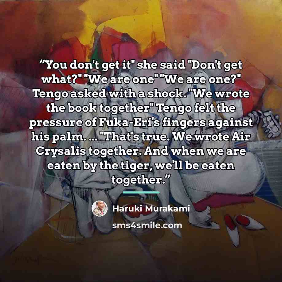 “You don't get it" she said ''Don't get what?" ''We are one" ''We are one?" Tengo asked with a shock. ''We wrote the book together" Tengo felt the pressure of Fuka-Eri's fingers against his palm. ... ''That's true. We wrote Air Crysalis together. And when we are eaten by the tiger, we'll be eaten…” quote by Haruki Murakami
