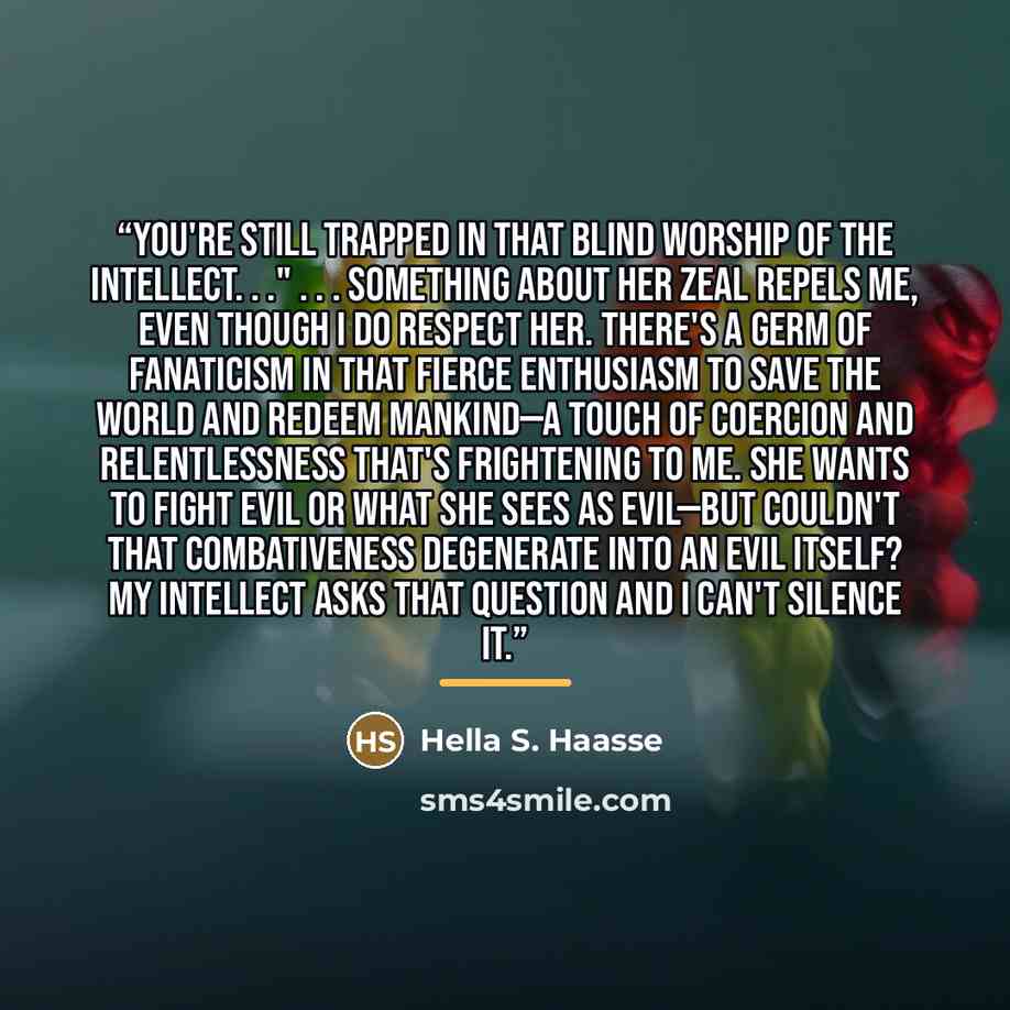 “You're still trapped in that blind worship of the intellect. . ." . . . Something about her zeal repels me, even though I do respect her. There's a germ of fanaticism in that fierce enthusiasm to save the world and redeem mankind—a touch of coercion and relentlessness that's frightening to me. She…” quote by Hella S. Haasse