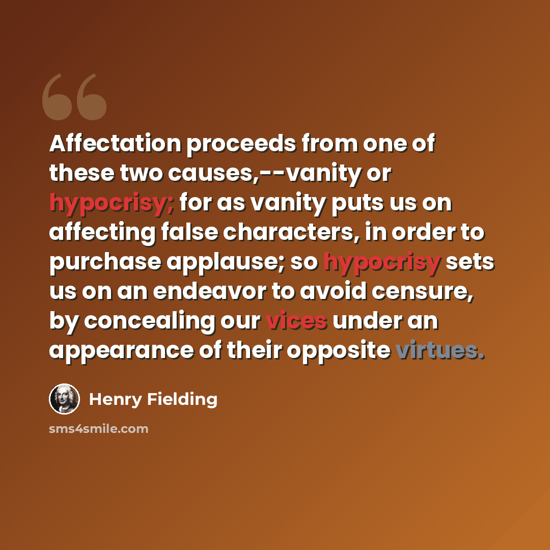 “Affectation proceeds from one of these two causes,--vanity or hypocrisy; for as vanity puts us on affecting false characters, in order to purchase applause; so hypocrisy sets us on an endeavor to avoid censure, by concealing our vices under an appearance of their opposite virtues.” quote by Henry Fielding