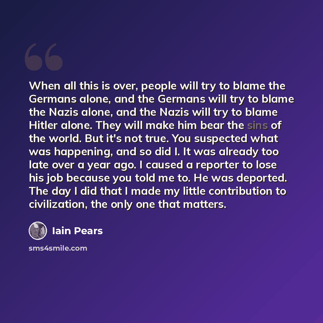 “When all this is over, people will try to blame the Germans alone, and the Germans will try to blame the Nazis alone, and the Nazis will try to blame Hitler alone. They will make him bear the sins of the world. But it's not true. You suspected what was happening, and so did I. It was already too…” quote by Iain Pears