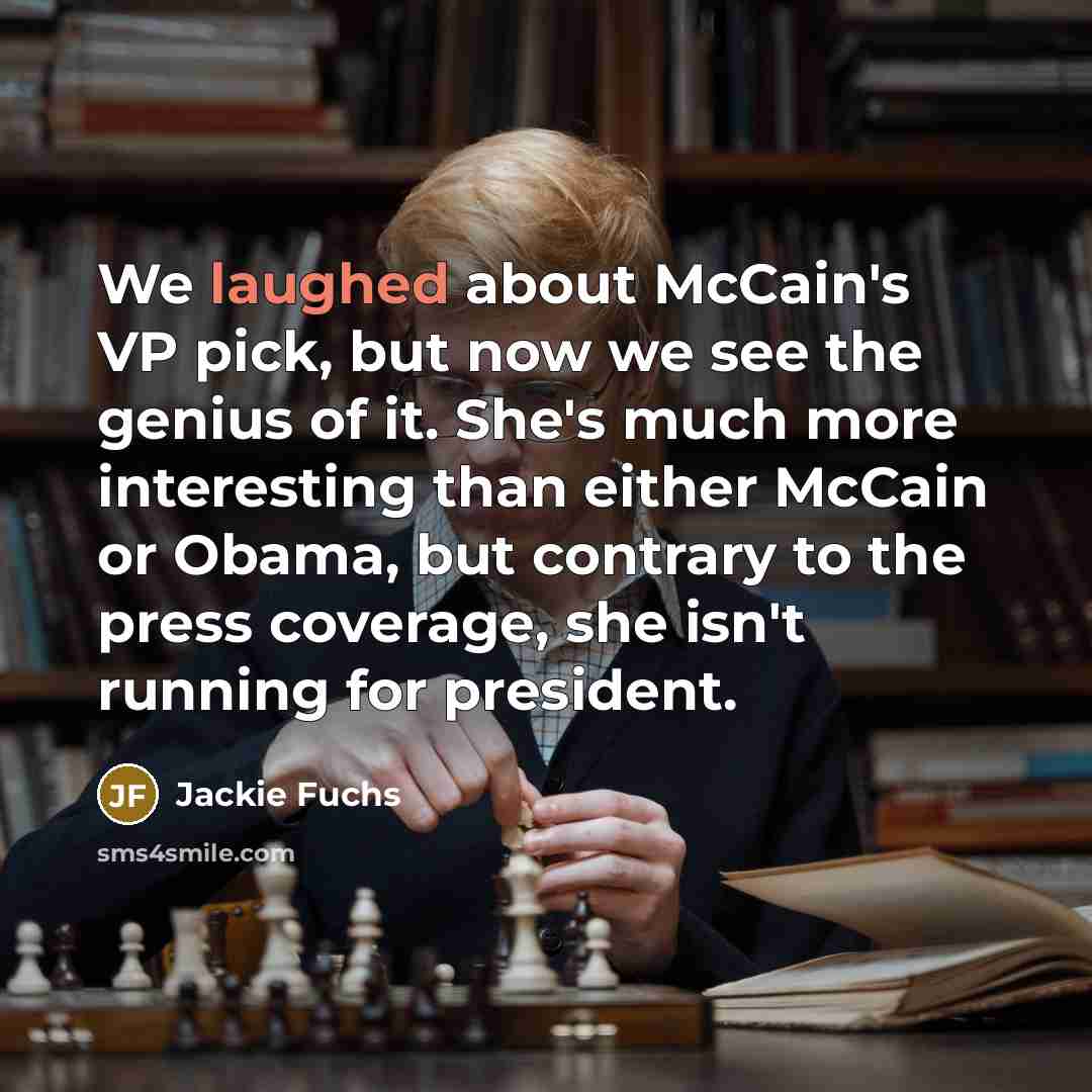 “We laughed about McCain's VP pick, but now we see the genius of it. She's much more interesting than either McCain or Obama, but contrary to the press coverage, she isn't running for president.” quote by Jackie Fuchs