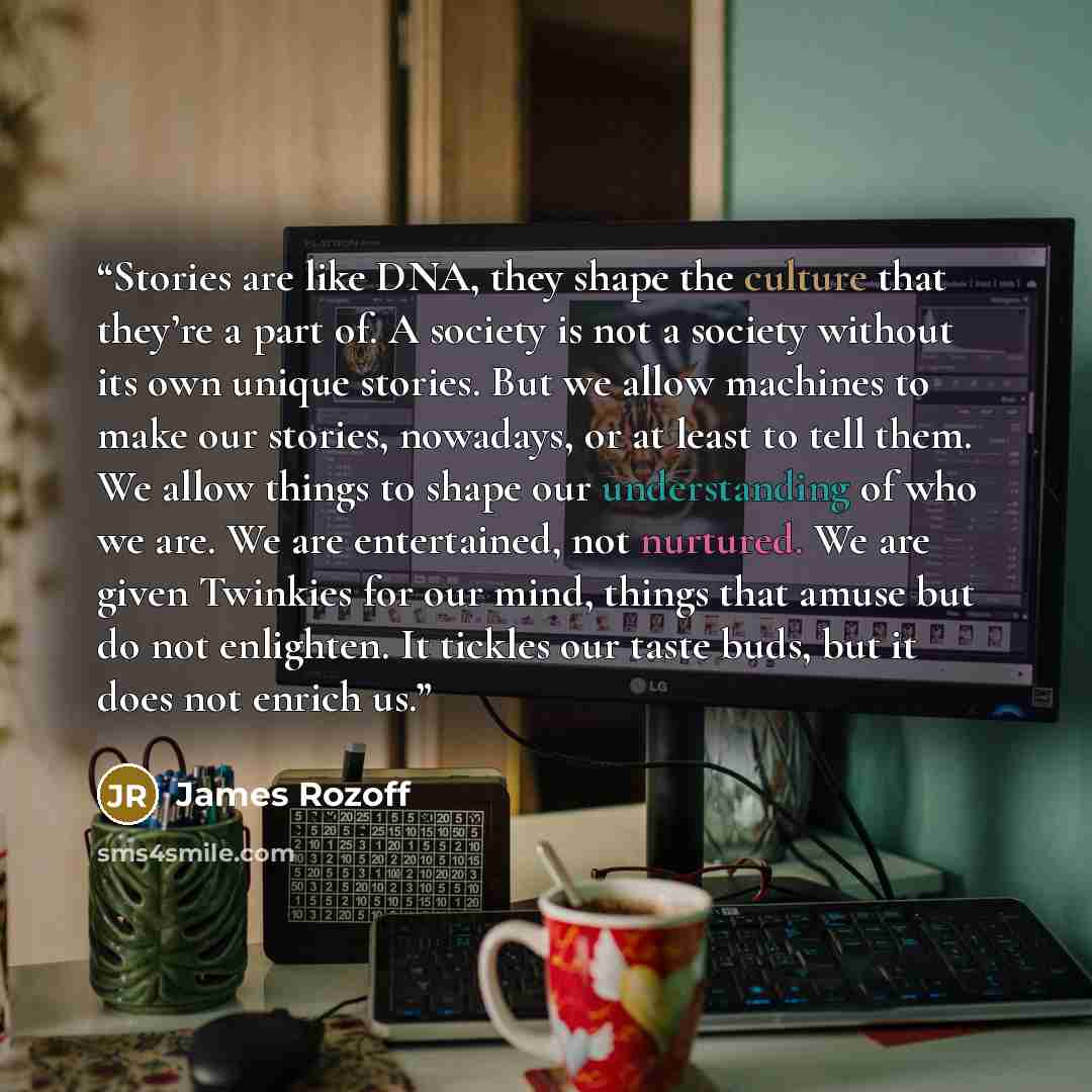 “Stories are like DNA, they shape the culture that they’re a part of. A society is not a society without its own unique stories. But we allow machines to make our stories, nowadays, or at least to tell them. We allow things to shape our understanding of who we are. We are entertained, not nurtured…” quote by James Rozoff