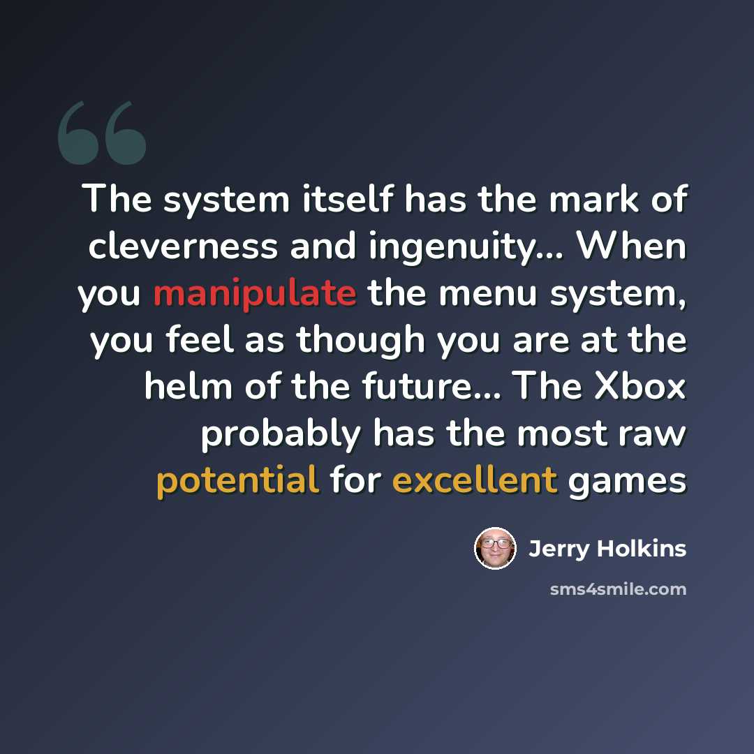 “The system itself has the mark of cleverness and ingenuity… When you manipulate the menu system, you feel as though you are at the helm of the future… The Xbox probably has the most raw potential for excellent games” quote by Jerry Holkins