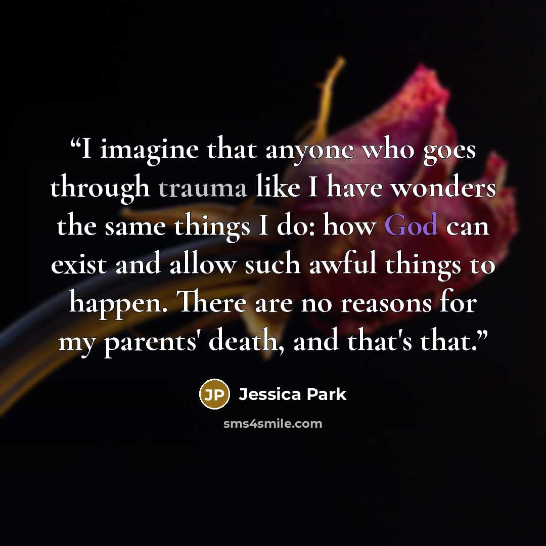 “I imagine that anyone who goes through trauma like I have wonders the same things I do: how God can exist and allow such awful things to happen. There are no reasons for my parents' death, and that's that.” quote by Jessica Park