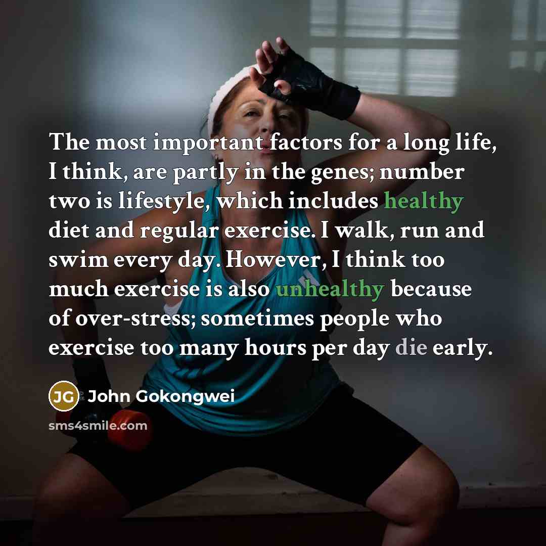 “The most important factors for a long life, I think, are partly in the genes; number two is lifestyle, which includes healthy diet and regular exercise. I walk, run and swim every day. However, I think too much exercise is also unhealthy because of over-stress; sometimes people who exercise too…” quote by John Gokongwei