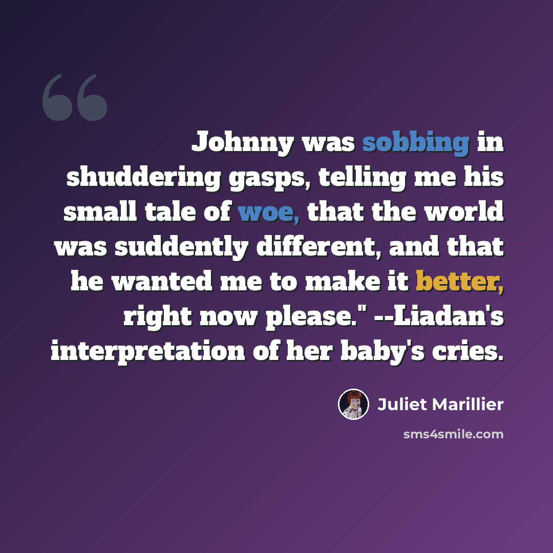 “Johnny was sobbing in shuddering gasps, telling me his small tale of woe, that the world was suddently different, and that he wanted me to make it better, right now please." --Liadan's interpretation of her baby's cries.” quote by Juliet Marillier