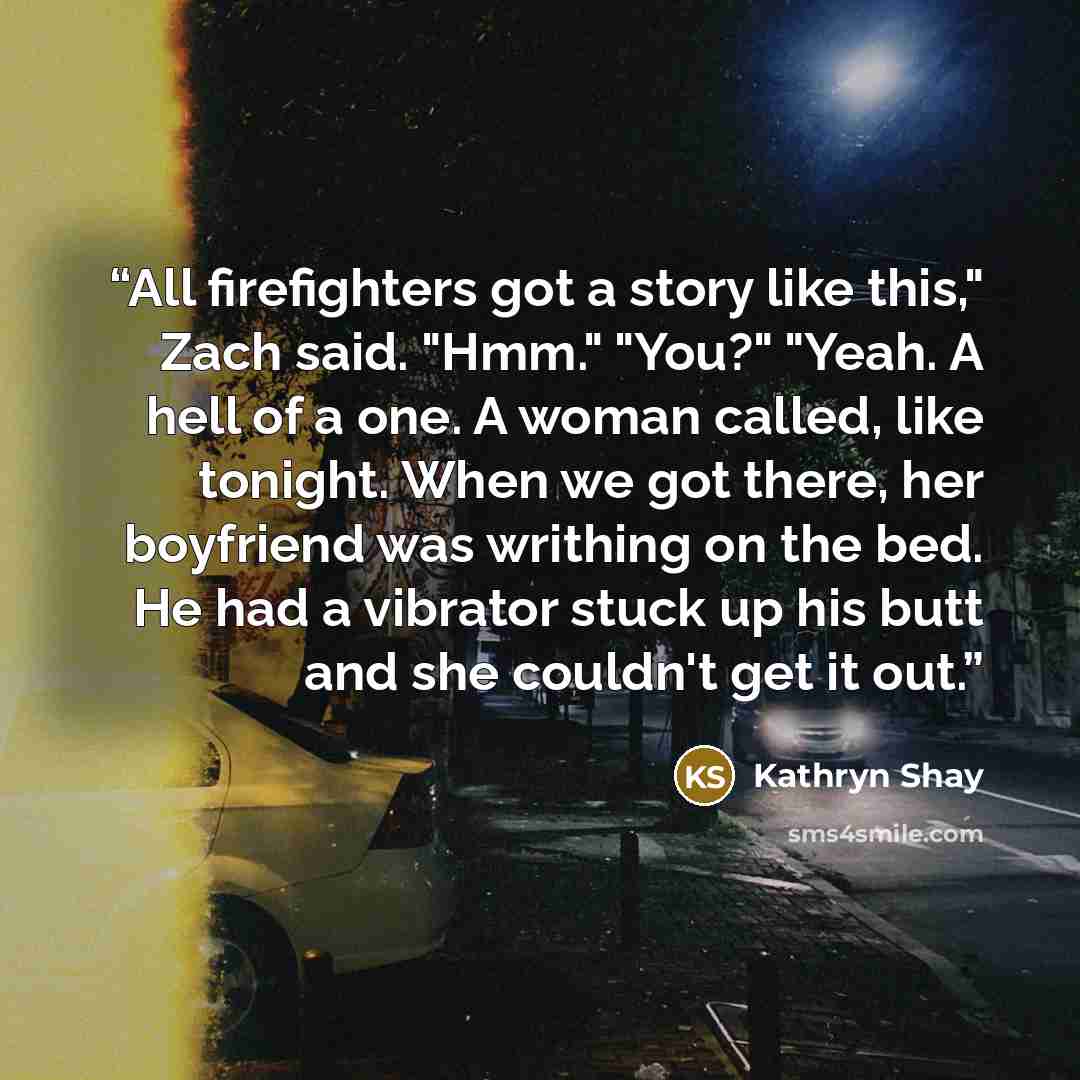 “All firefighters got a story like this," Zach said. "Hmm." "You?" "Yeah. A hell of a one. A woman called, like tonight. When we got there, her boyfriend was writhing on the bed. He had a vibrator stuck up his butt and she couldn't get it out.” quote by Kathryn Shay