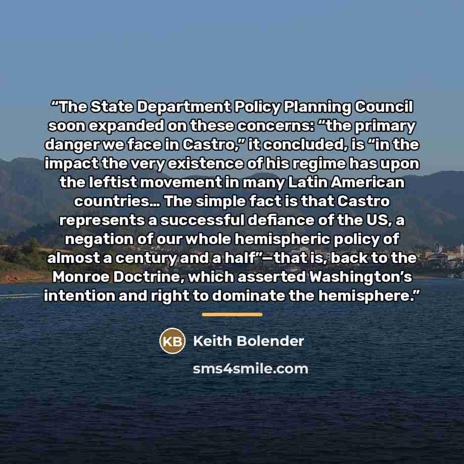 “The State Department Policy Planning Council soon expanded on these concerns: “the primary danger we face in Castro,” it concluded, is “in the impact the very existence of his regime has upon the leftist movement in many Latin American countries… The simple fact is that Castro represents a…” quote by Keith Bolender
