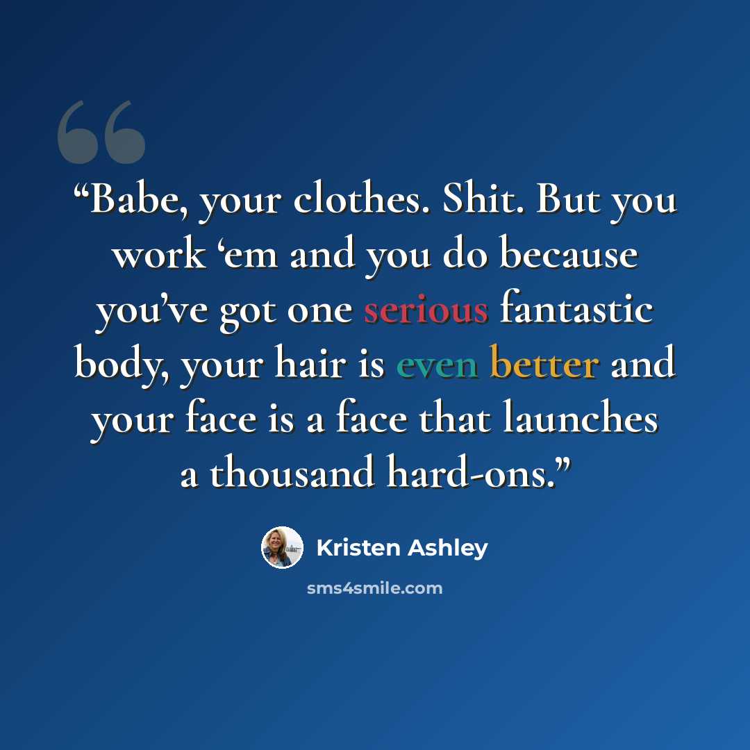 “Babe, your clothes. Shit. But you work ‘em and you do because you’ve got one serious fantastic body, your hair is even better and your face is a face that launches a thousand hard-ons.” quote by Kristen Ashley