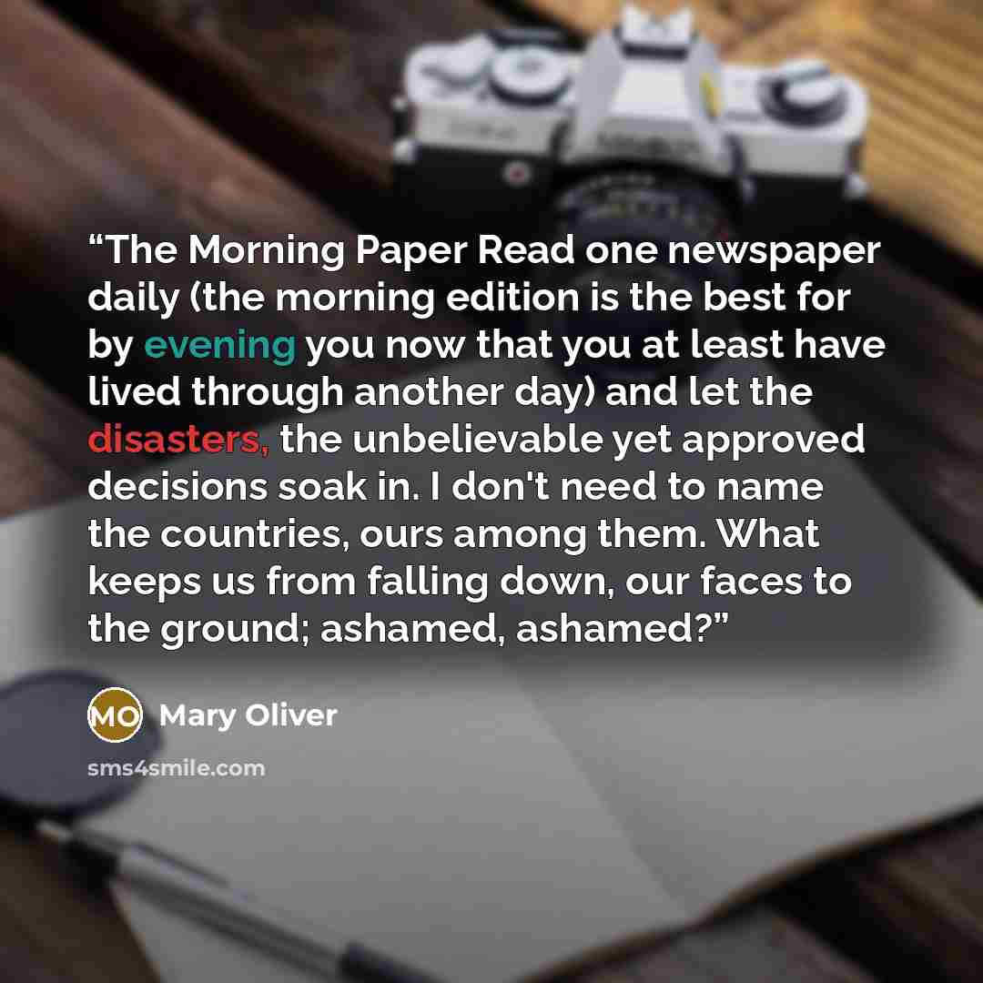 “The Morning Paper Read one newspaper daily (the morning edition is the best for by evening you now that you at least have lived through another day) and let the disasters, the unbelievable yet approved decisions soak in. I don't need to name the countries, ours among them. What keeps us from…” quote by Mary Oliver