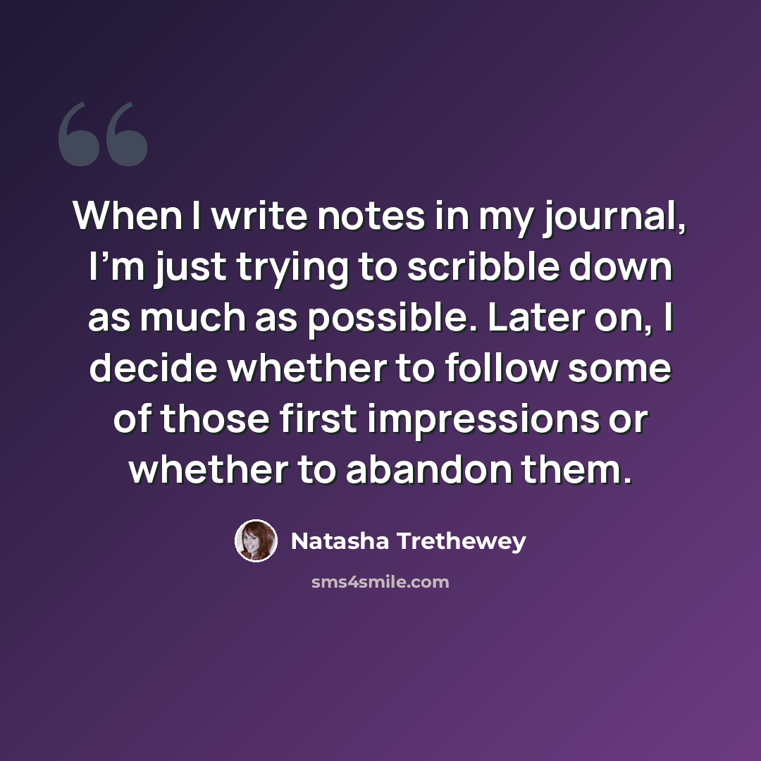 “When I write notes in my journal, I'm just trying to scribble down as much as possible. Later on, I decide whether to follow some of those first impressions or whether to abandon them.” quote by Natasha Trethewey