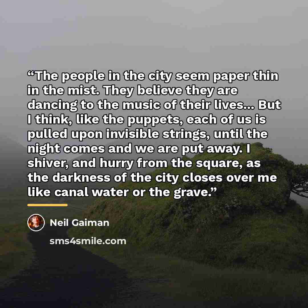 “The people in the city seem paper thin in the mist. They believe they are dancing to the music of their lives... But I think, like the puppets, each of us is pulled upon invisible strings, until the night comes and we are put away. I shiver, and hurry from the square, as the darkness of the city…” quote by Neil Gaiman