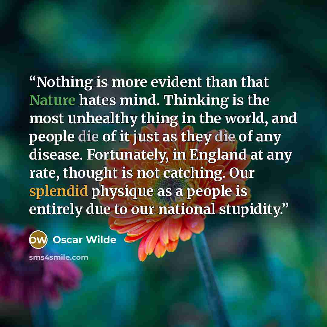 “Nothing is more evident than that Nature hates mind. Thinking is the most unhealthy thing in the world, and people die of it just as they die of any disease. Fortunately, in England at any rate, thought is not catching. Our splendid physique as a people is entirely due to our national stupidity.” quote by Oscar Wilde