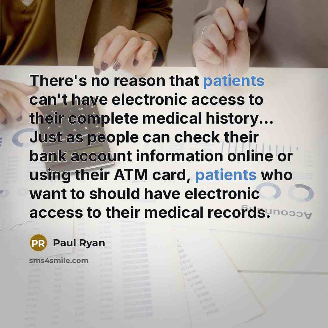 “There's no reason that patients can't have electronic access to their complete medical history... Just as people can check their bank account information online or using their ATM card, patients who want to should have electronic access to their medical records.” quote by Paul Ryan