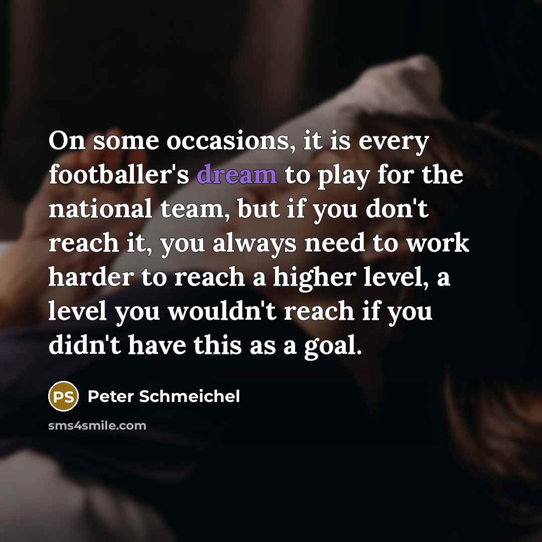 “On some occasions, it is every footballer's dream to play for the national team, but if you don't reach it, you always need to work harder to reach a higher level, a level you wouldn't reach if you didn't have this as a goal.” quote by Peter Schmeichel