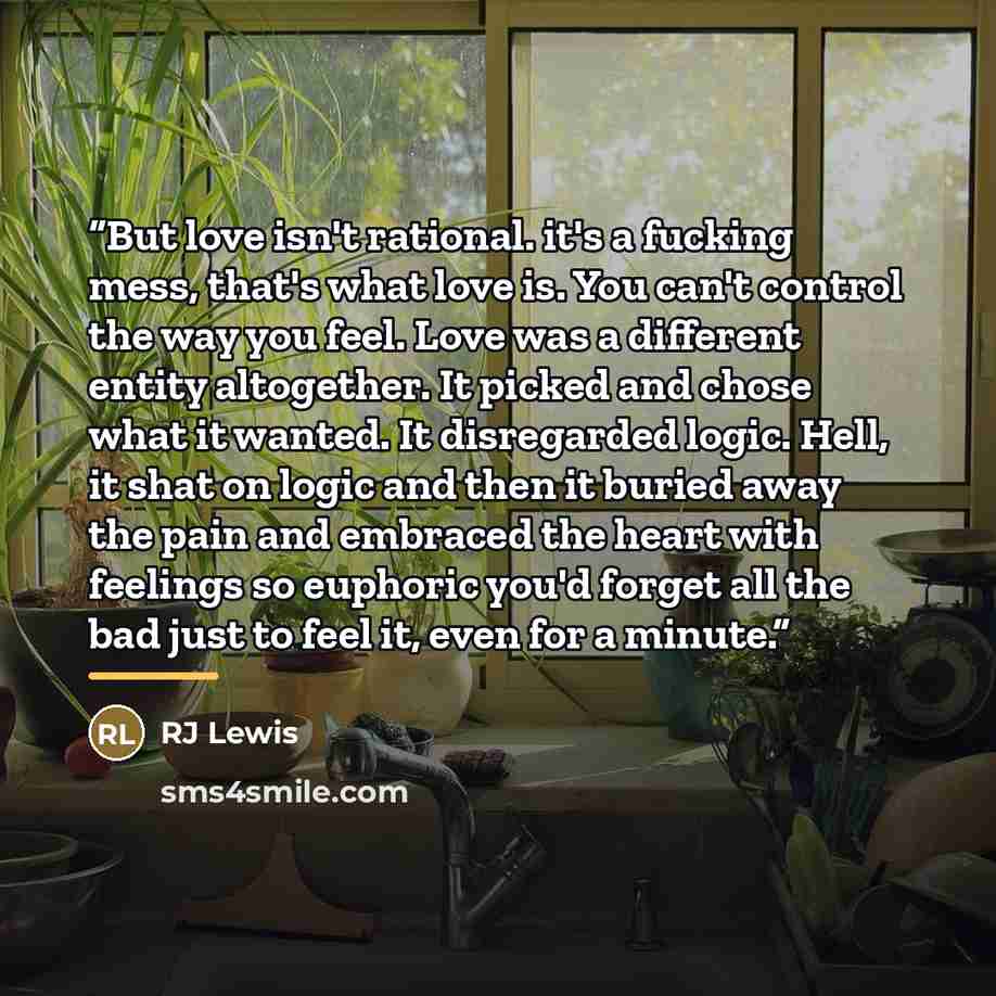 “But love isn't rational. it's a fucking mess, that's what love is. You can't control the way you feel. Love was a different entity altogether. It picked and chose what it wanted. It disregarded logic. Hell, it shat on logic and then it buried away the pain and embraced the heart with feelings so…” quote by Anonymous