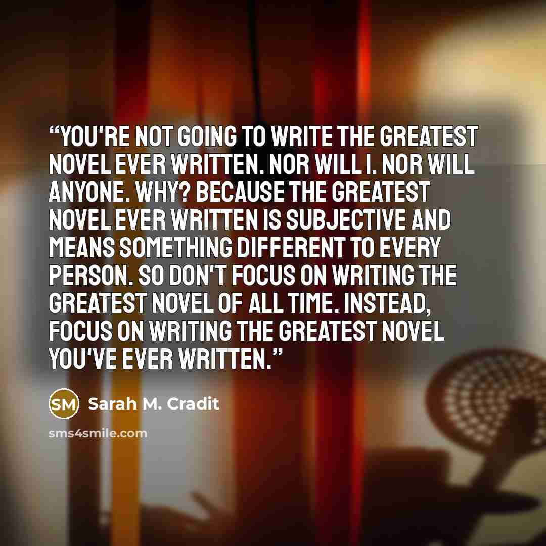 “You're not going to write the greatest novel ever written. Nor will I. Nor will anyone. Why? Because the greatest novel ever written is subjective and means something different to every person. So don't focus on writing the greatest novel of all time. Instead, focus on writing the greatest novel…” quote by Sarah M. Cradit