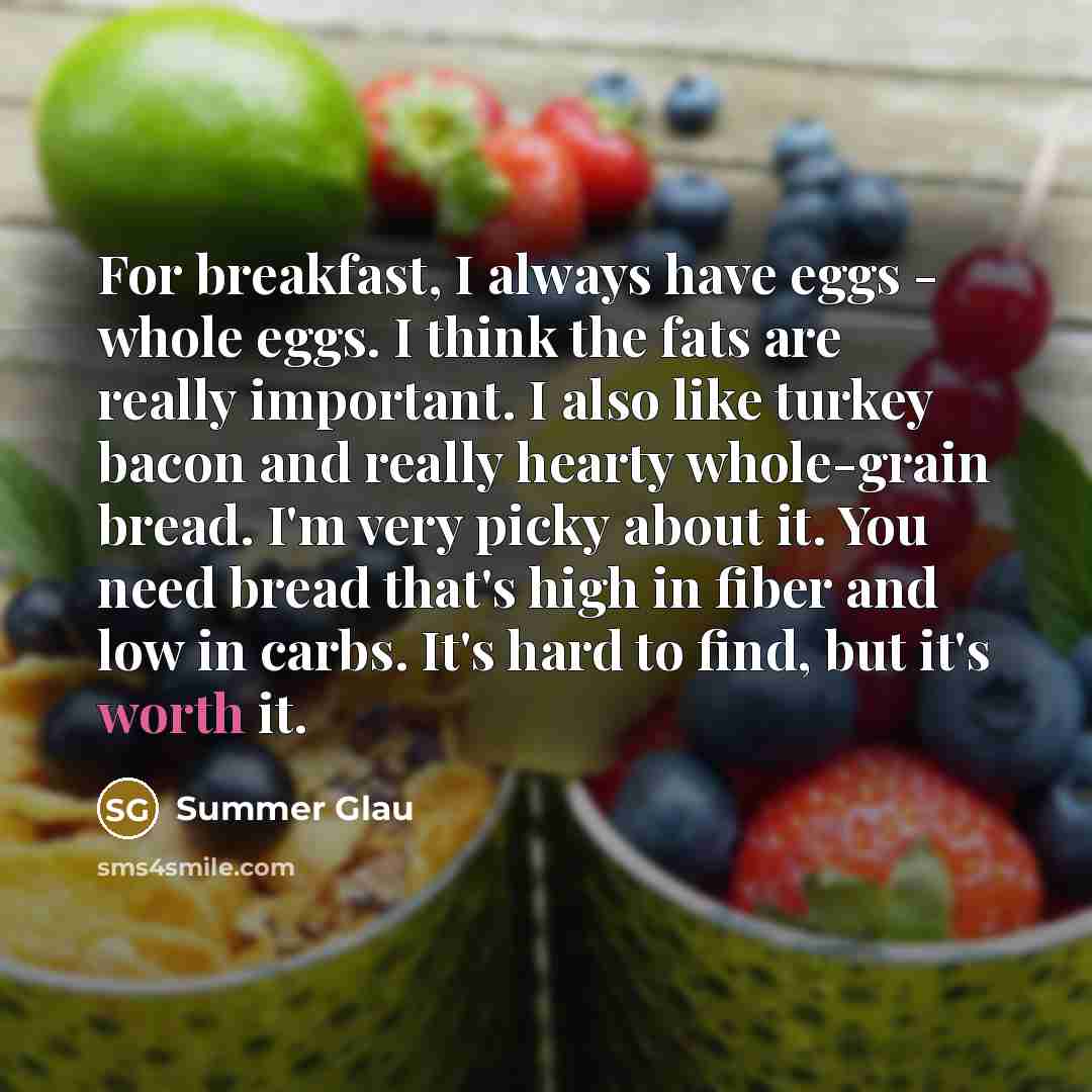 “For breakfast, I always have eggs - whole eggs. I think the fats are really important. I also like turkey bacon and really hearty whole-grain bread. I'm very picky about it. You need bread that's high in fiber and low in carbs. It's hard to find, but it's worth it.” quote by Summer Glau