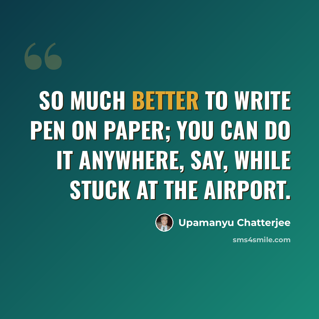 “So much better to write pen on paper; you can do it anywhere, say, while stuck at the airport.” quote by Upamanyu Chatterjee