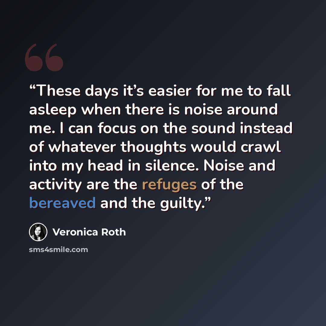 “These days it’s easier for me to fall asleep when there is noise around me. I can focus on the sound instead of whatever thoughts would crawl into my head in silence. Noise and activity are the refuges of the bereaved and the guilty.” quote by Veronica Roth