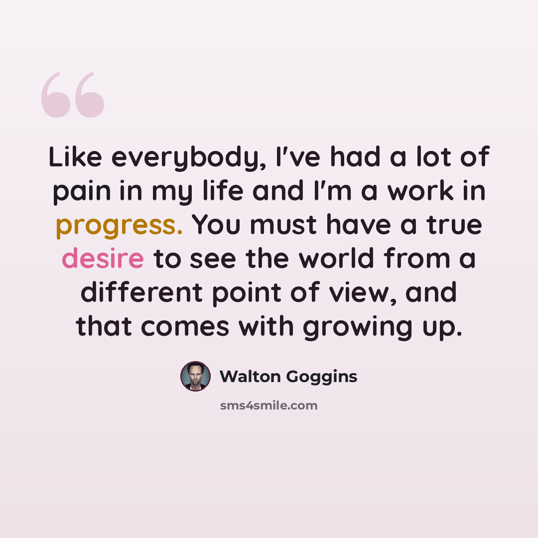“Like everybody, I've had a lot of pain in my life and I'm a work in progress. You must have a true desire to see the world from a different point of view, and that comes with growing up.” quote by Walton Goggins