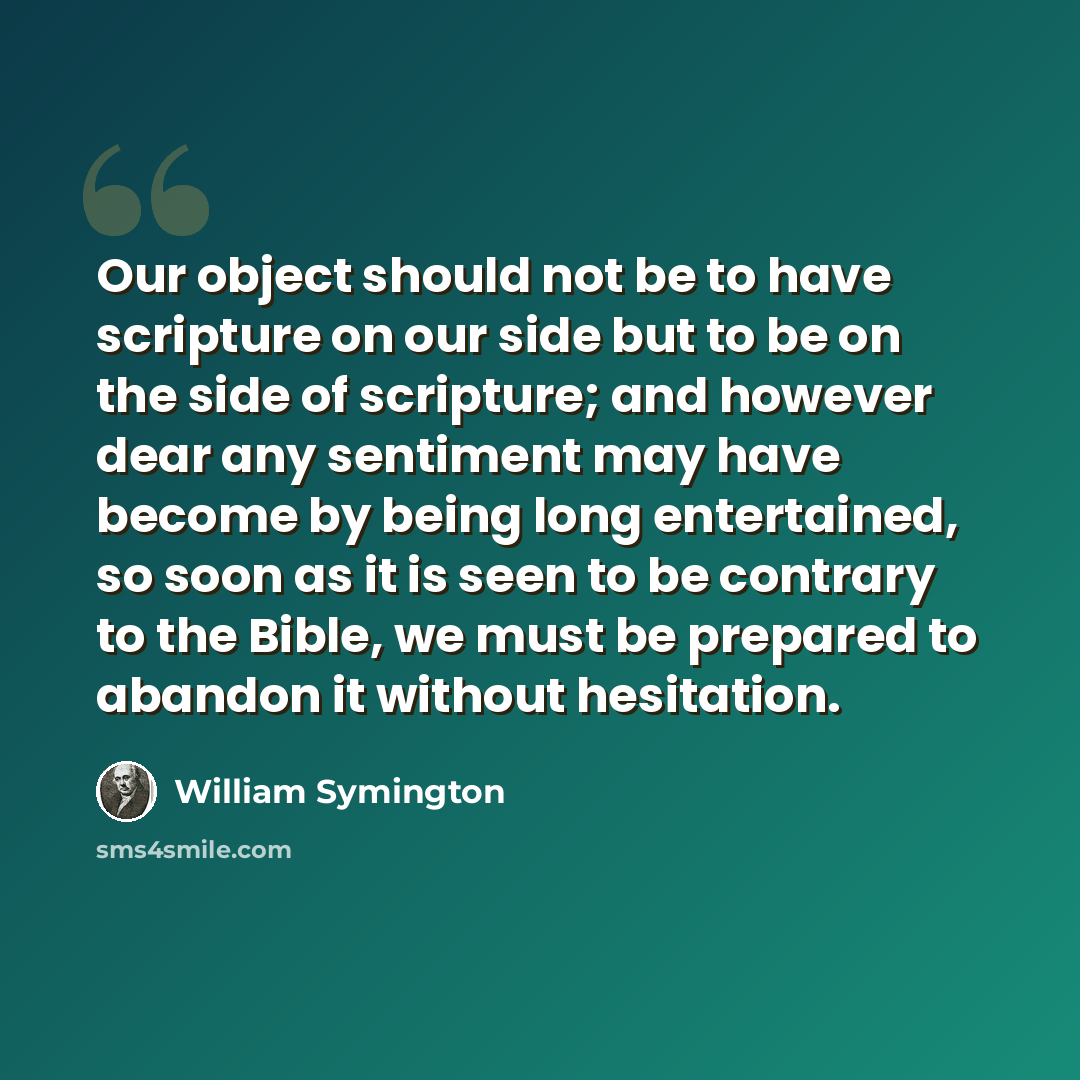 “Our object should not be to have scripture on our side but to be on the side of scripture; and however dear any sentiment may have become by being long entertained, so soon as it is seen to be contrary to the Bible, we must be prepared to abandon it without hesitation.” quote by William Symington