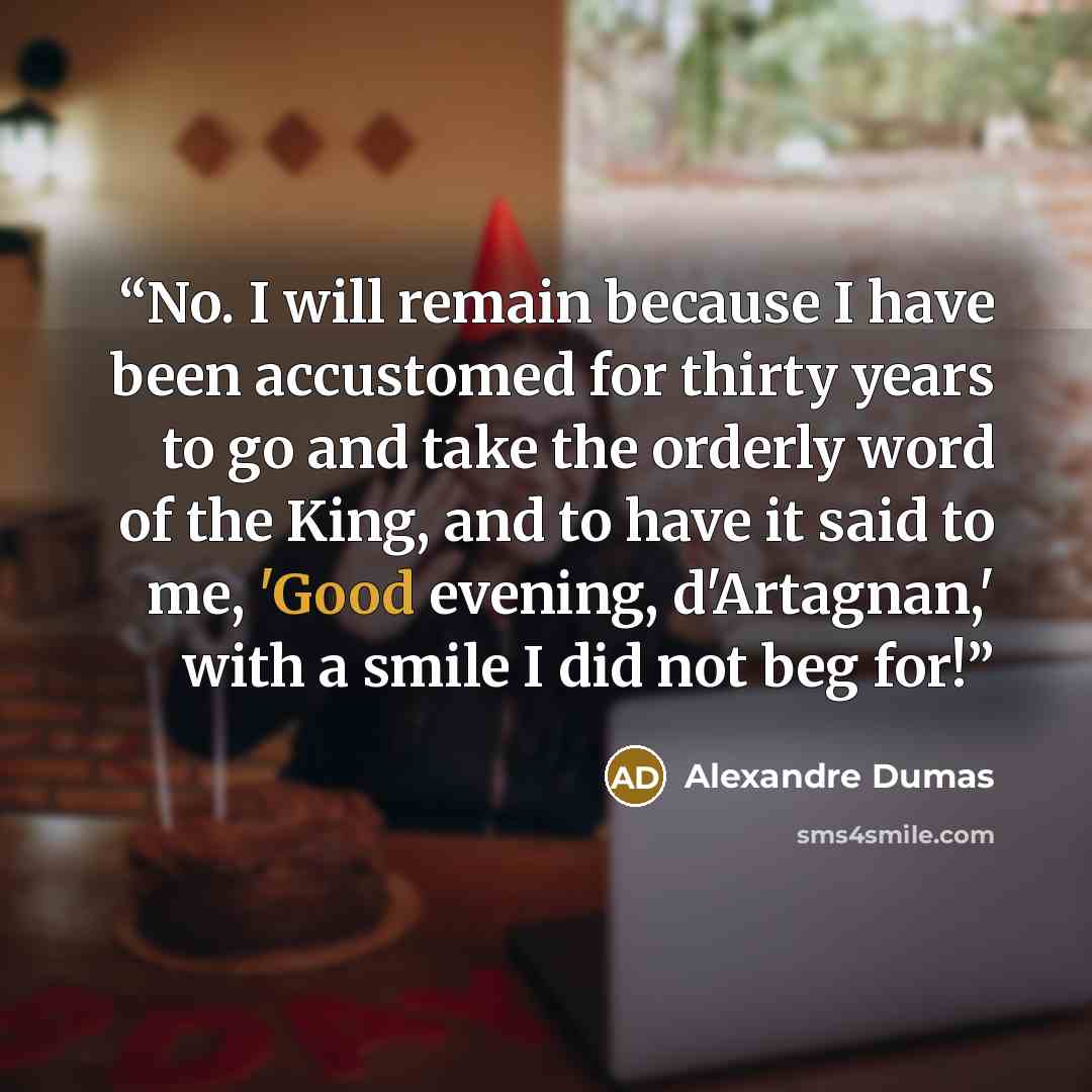 “No. I will remain because I have been accustomed for thirty years to go and take the orderly word of the King, and to have it said to me, 'Good evening, d'Artagnan,' with a smile I did not beg for!” quote by Alexandre Dumas