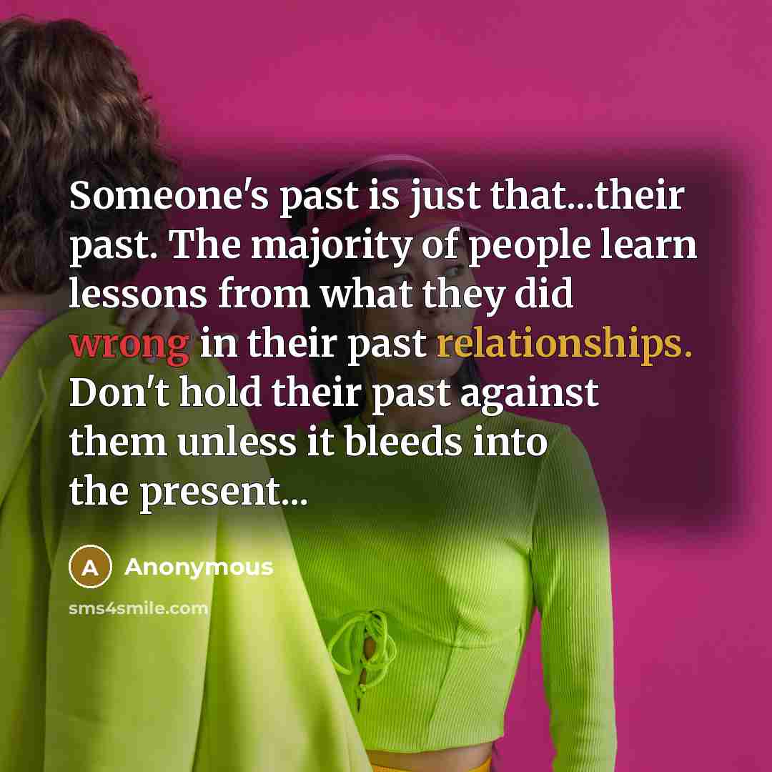 “Someone's past is just that...their past. The majority of people learn lessons from what they did wrong in their past relationships. Don't hold their past against them unless it bleeds into the present...” quote by Anonymous
